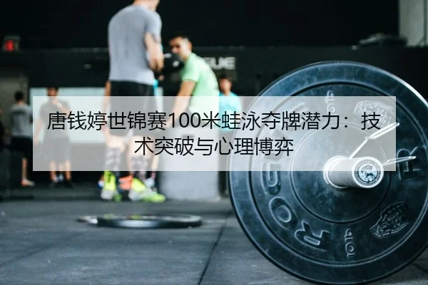 唐钱婷世锦赛100米蛙泳夺牌潜力：技术突破与心理博弈